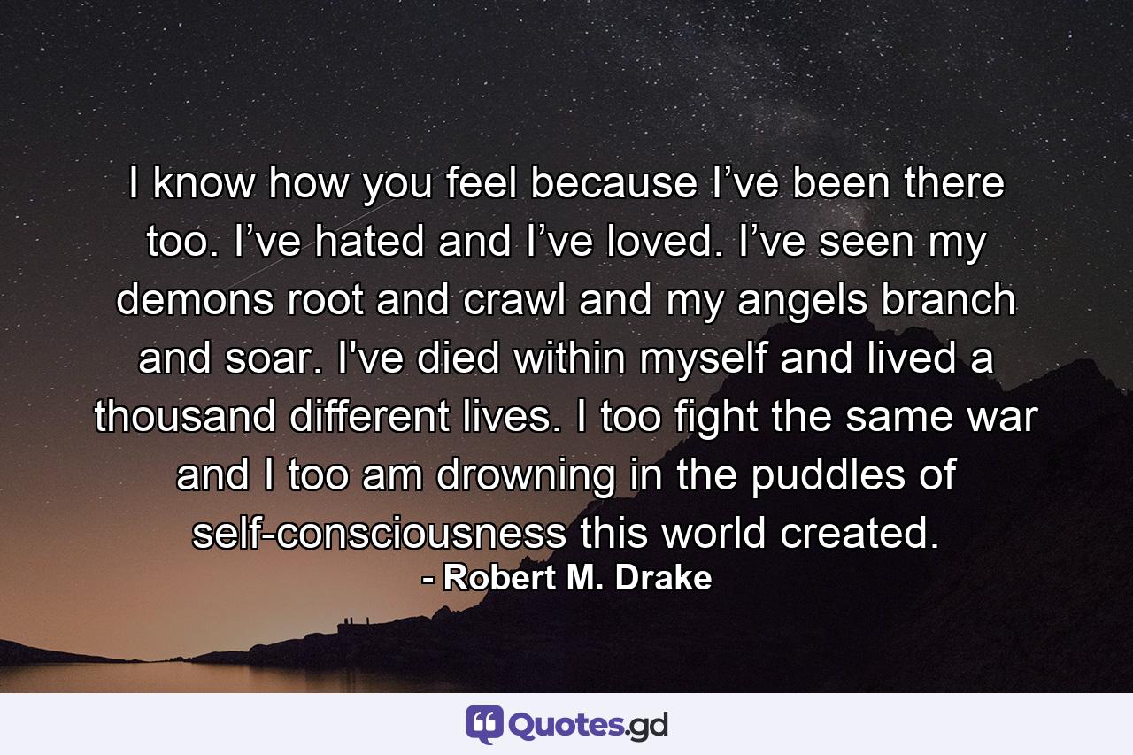I know how you feel because I’ve been there too. I’ve hated and I’ve loved. I’ve seen my demons root and crawl and my angels branch and soar. I've died within myself and lived a thousand different lives. I too fight the same war and I too am drowning in the puddles of self-consciousness this world created. - Quote by Robert M. Drake