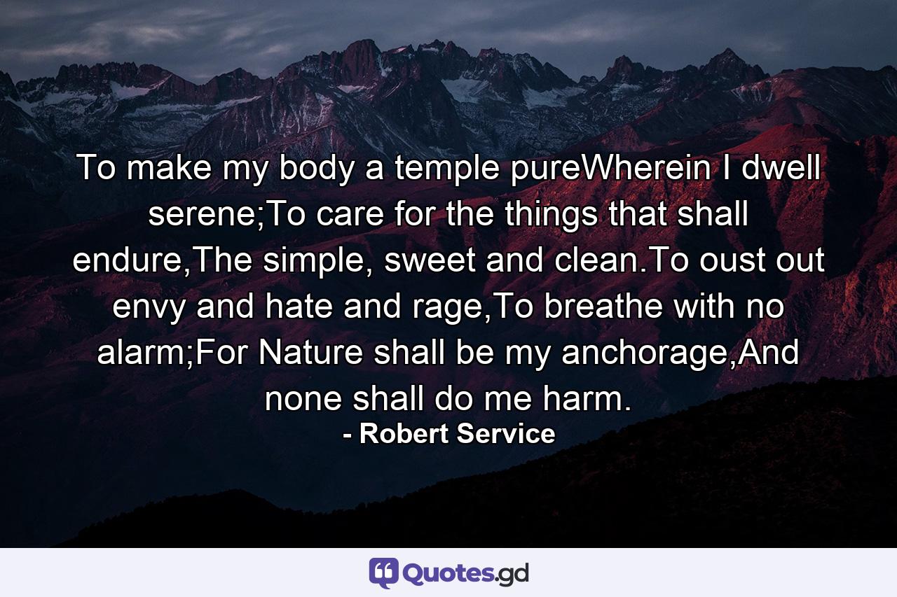 To make my body a temple pureWherein I dwell serene;To care for the things that shall endure,The simple, sweet and clean.To oust out envy and hate and rage,To breathe with no alarm;For Nature shall be my anchorage,And none shall do me harm. - Quote by Robert Service