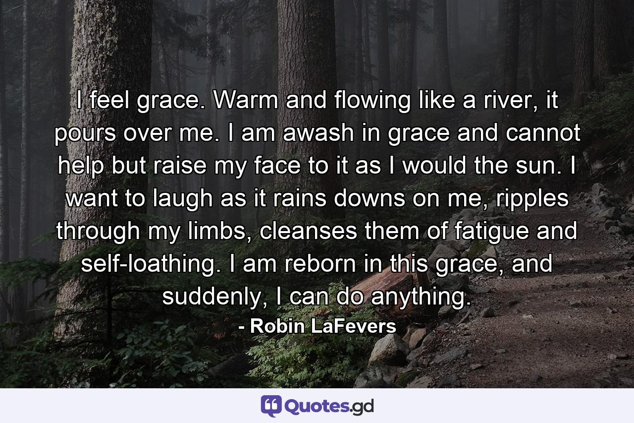 I feel grace. Warm and flowing like a river, it pours over me. I am awash in grace and cannot help but raise my face to it as I would the sun. I want to laugh as it rains downs on me, ripples through my limbs, cleanses them of fatigue and self-loathing. I am reborn in this grace, and suddenly, I can do anything. - Quote by Robin LaFevers