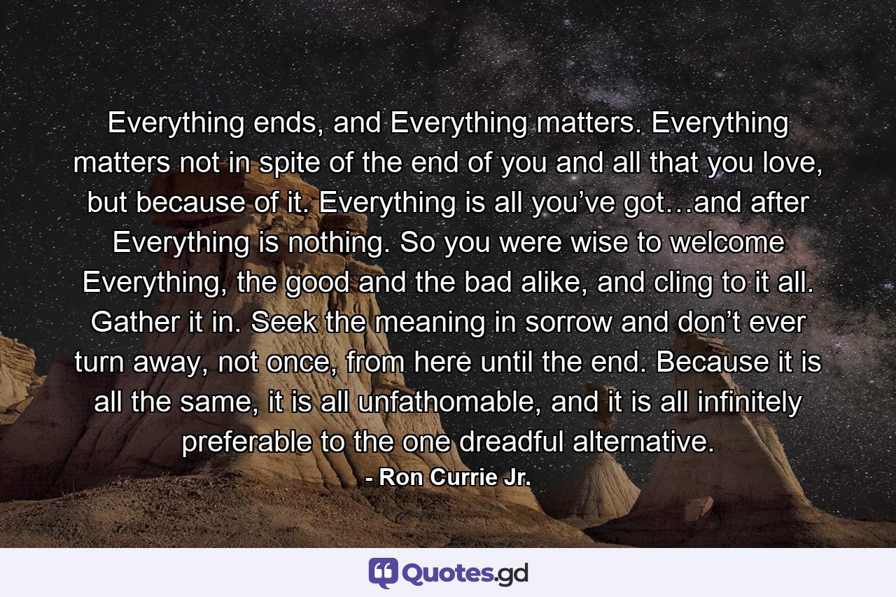 Everything ends, and Everything matters. Everything matters not in spite of the end of you and all that you love, but because of it. Everything is all you’ve got…and after Everything is nothing. So you were wise to welcome Everything, the good and the bad alike, and cling to it all. Gather it in. Seek the meaning in sorrow and don’t ever turn away, not once, from here until the end. Because it is all the same, it is all unfathomable, and it is all infinitely preferable to the one dreadful alternative. - Quote by Ron Currie Jr.