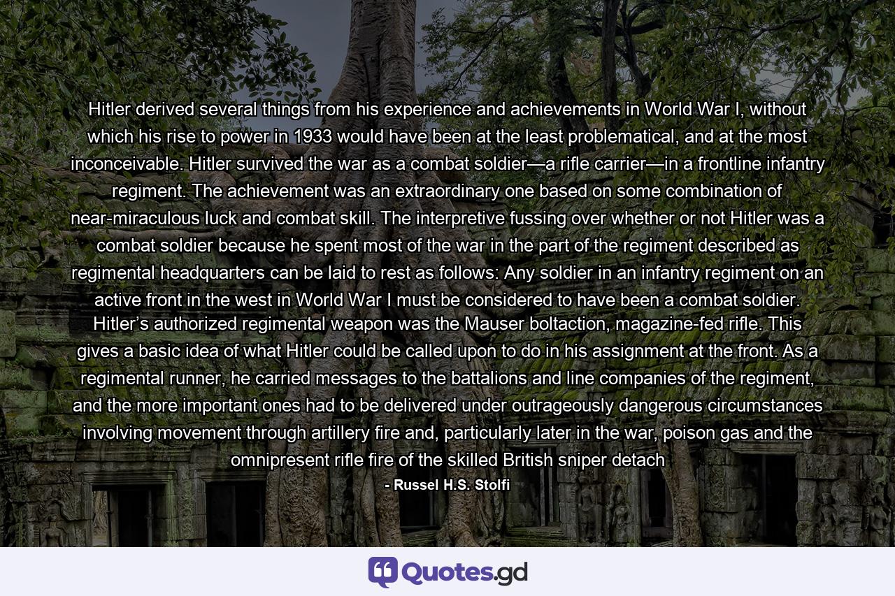 Hitler derived several things from his experience and achievements in World War I, without which his rise to power in 1933 would have been at the least problematical, and at the most inconceivable. Hitler survived the war as a combat soldier—a rifle carrier—in a frontline infantry regiment. The achievement was an extraordinary one based on some combination of near-miraculous luck and combat skill. The interpretive fussing over whether or not Hitler was a combat soldier because he spent most of the war in the part of the regiment described as regimental headquarters can be laid to rest as follows: Any soldier in an infantry regiment on an active front in the west in World War I must be considered to have been a combat soldier. Hitler’s authorized regimental weapon was the Mauser boltaction, magazine-fed rifle. This gives a basic idea of what Hitler could be called upon to do in his assignment at the front. As a regimental runner, he carried messages to the battalions and line companies of the regiment, and the more important ones had to be delivered under outrageously dangerous circumstances involving movement through artillery fire and, particularly later in the war, poison gas and the omnipresent rifle fire of the skilled British sniper detach - Quote by Russel H.S. Stolfi