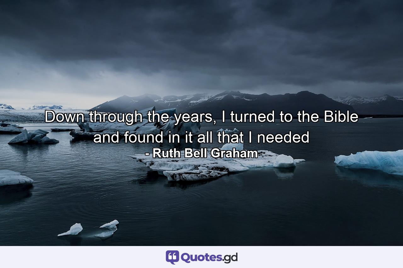 Down through the years, I turned to the Bible and found in it all that I needed - Quote by Ruth Bell Graham