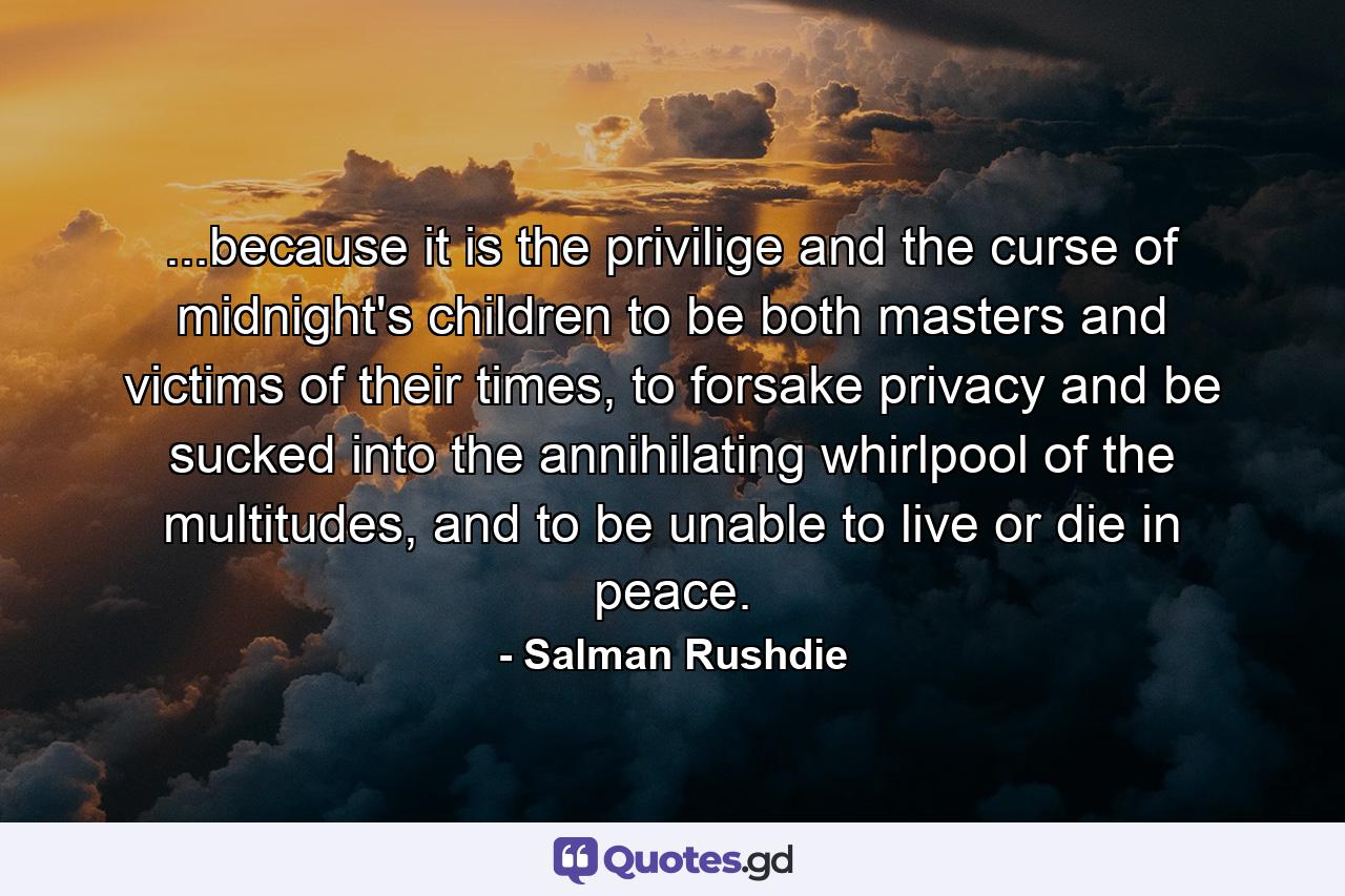 ...because it is the privilige and the curse of midnight's children to be both masters and victims of their times, to forsake privacy and be sucked into the annihilating whirlpool of the multitudes, and to be unable to live or die in peace. - Quote by Salman Rushdie