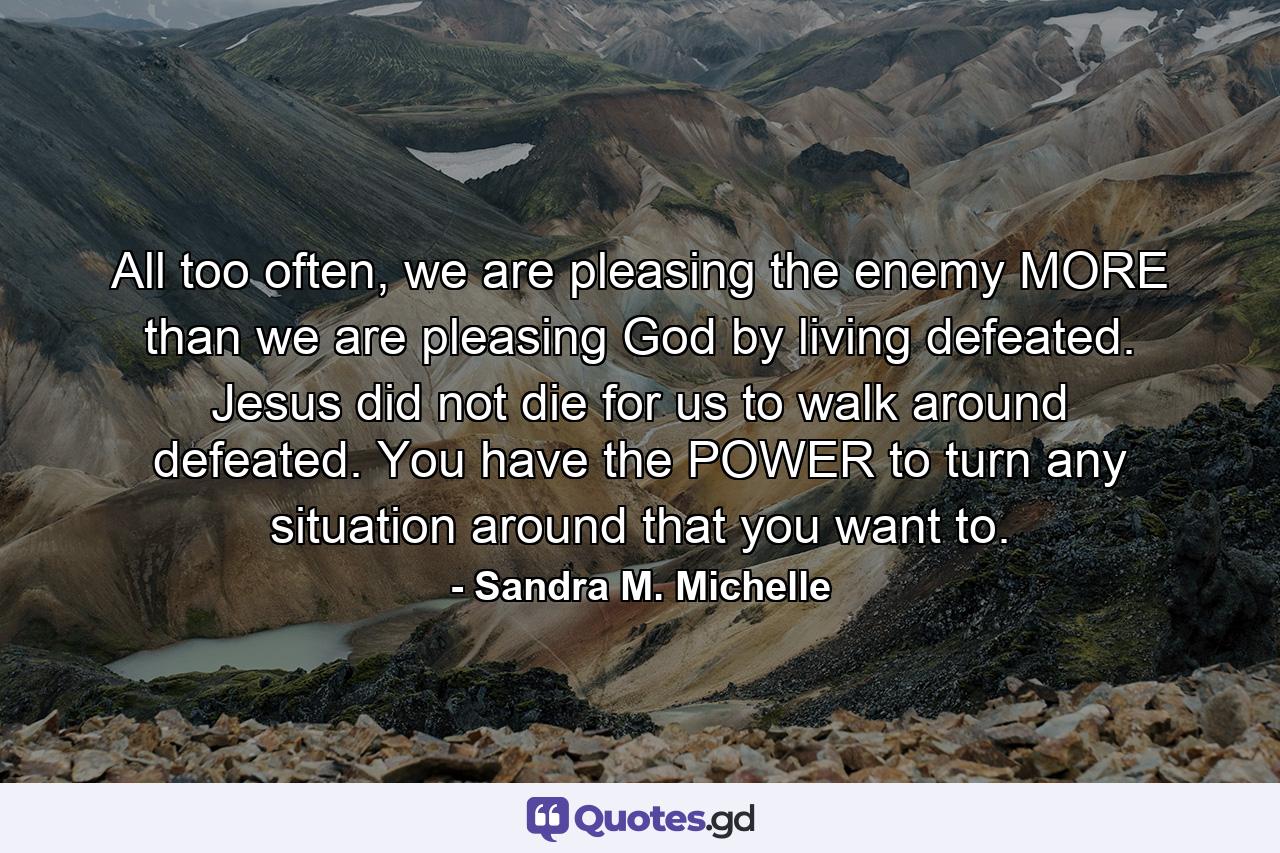 All too often, we are pleasing the enemy MORE than we are pleasing God by living defeated. Jesus did not die for us to walk around defeated. You have the POWER to turn any situation around that you want to. - Quote by Sandra M. Michelle