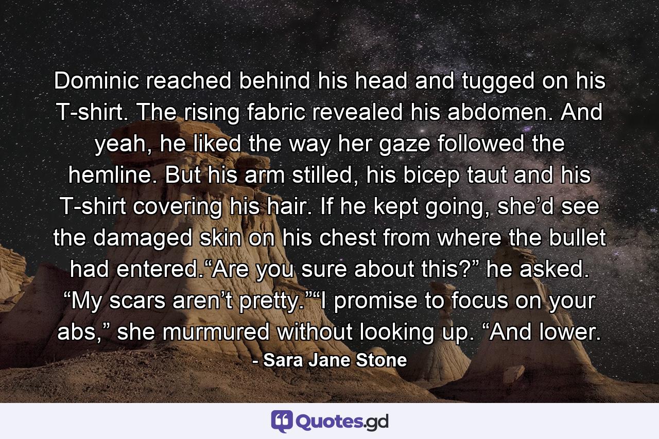 Dominic reached behind his head and tugged on his T-shirt. The rising fabric revealed his abdomen. And yeah, he liked the way her gaze followed the hemline. But his arm stilled, his bicep taut and his T-shirt covering his hair. If he kept going, she’d see the damaged skin on his chest from where the bullet had entered.“Are you sure about this?” he asked. “My scars aren’t pretty.”“I promise to focus on your abs,” she murmured without looking up. “And lower. - Quote by Sara Jane Stone