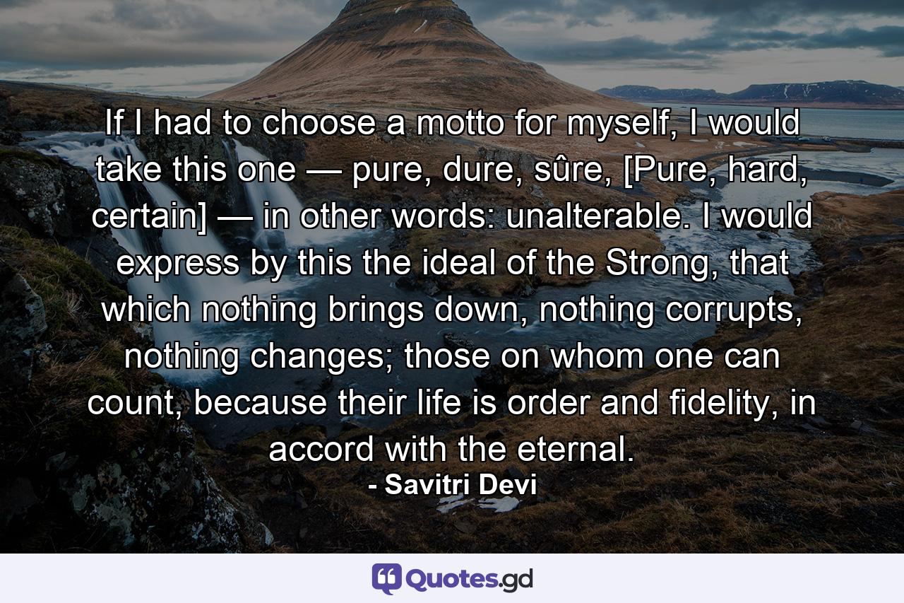 If I had to choose a motto for myself, I would take this one — pure, dure, sûre, [Pure, hard, certain] — in other words: unalterable. I would express by this the ideal of the Strong, that which nothing brings down, nothing corrupts, nothing changes; those on whom one can count, because their life is order and fidelity, in accord with the eternal. - Quote by Savitri Devi