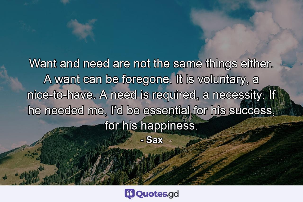 Want and need are not the same things either. A want can be foregone. It is voluntary, a nice-to-have. A need is required, a necessity. If he needed me, I’d be essential for his success, for his happiness. - Quote by Sax