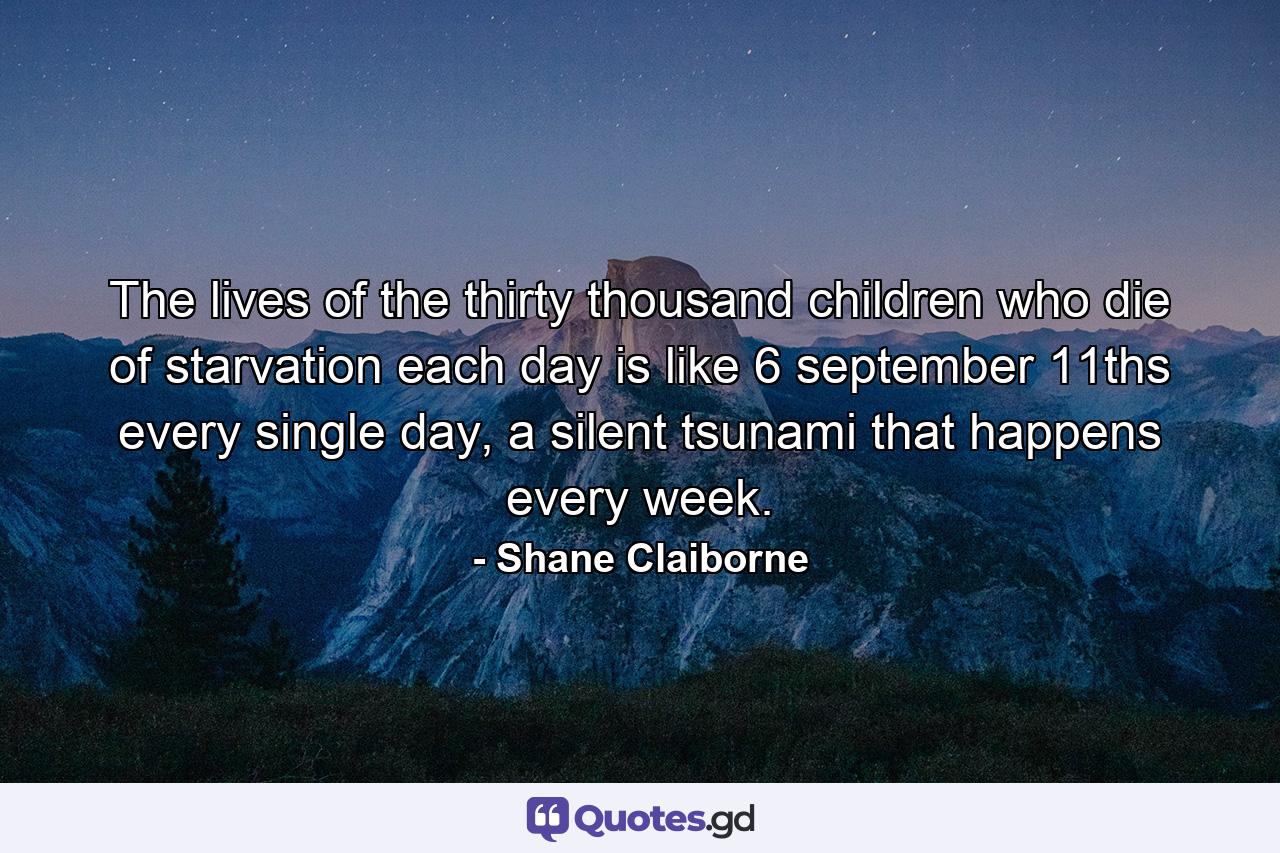 The lives of the thirty thousand children who die of starvation each day is like 6 september 11ths every single day, a silent tsunami that happens every week. - Quote by Shane Claiborne