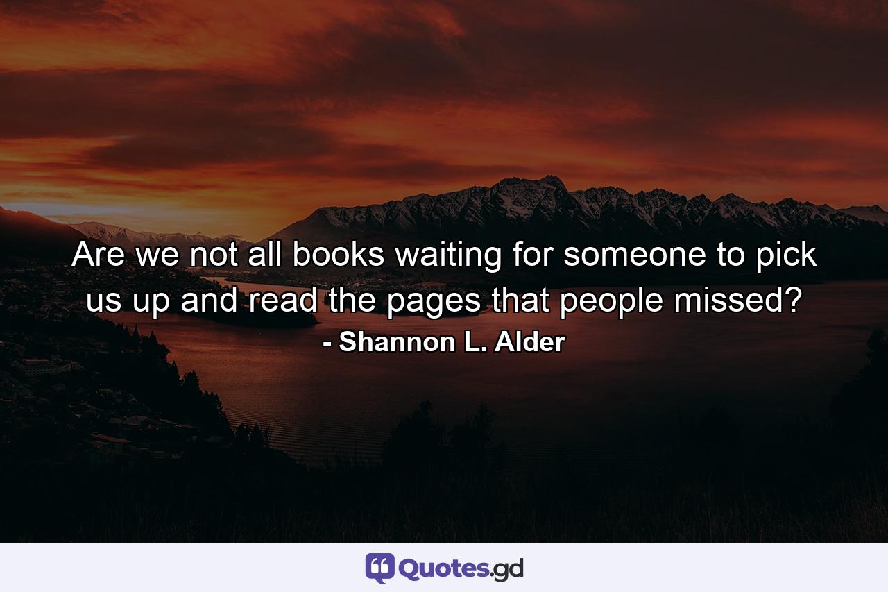 Are we not all books waiting for someone to pick us up and read the pages that people missed? - Quote by Shannon L. Alder