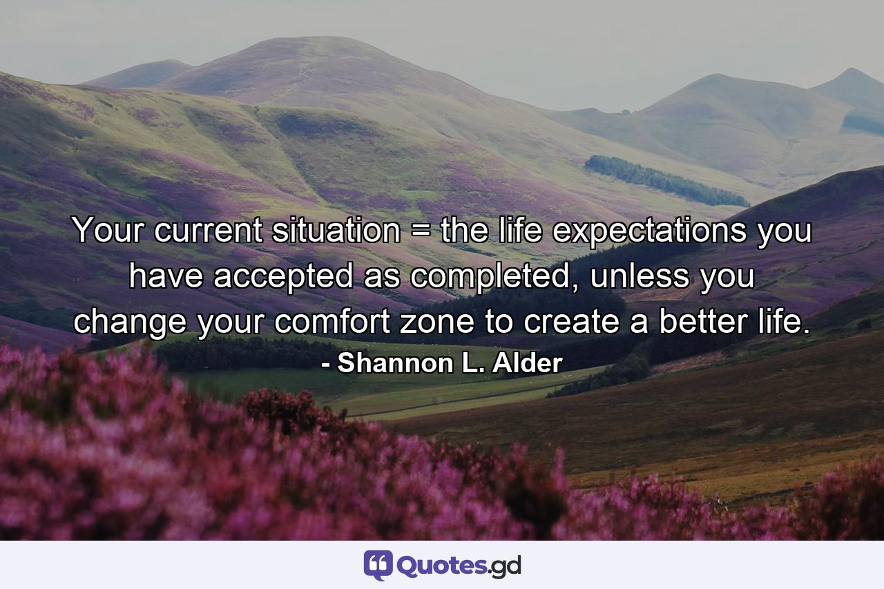 Your current situation = the life expectations you have accepted as completed, unless you change your comfort zone to create a better life. - Quote by Shannon L. Alder