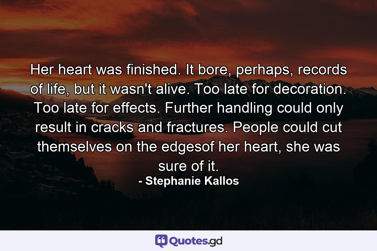 Her heart was finished. It bore, perhaps, records of life, but it wasn't alive. Too late for decoration. Too late for effects. Further handling could only result in cracks and fractures. People could cut themselves on the edgesof her heart, she was sure of it. - Quote by Stephanie Kallos