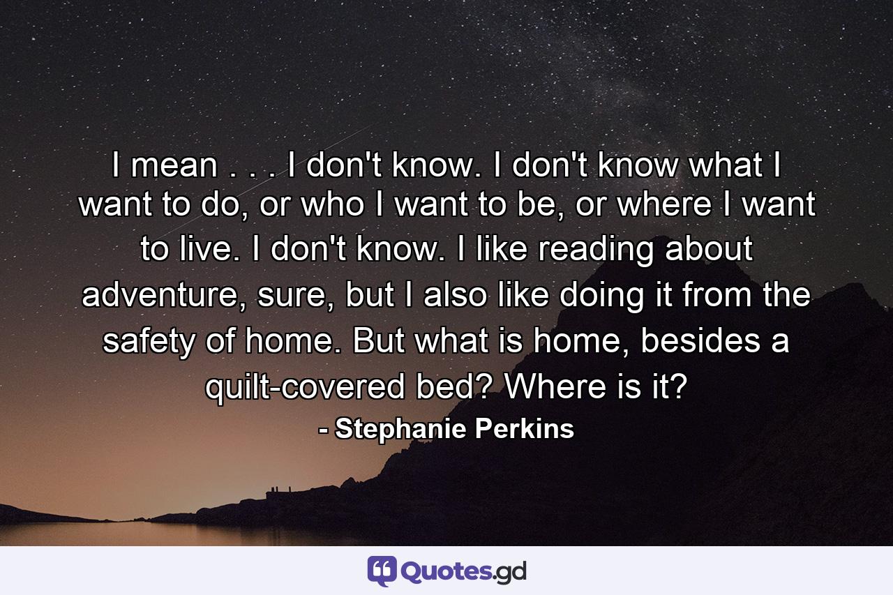 I mean . . . I don't know. I don't know what I want to do, or who I want to be, or where I want to live. I don't know. I like reading about adventure, sure, but I also like doing it from the safety of home. But what is home, besides a quilt-covered bed? Where is it? - Quote by Stephanie Perkins