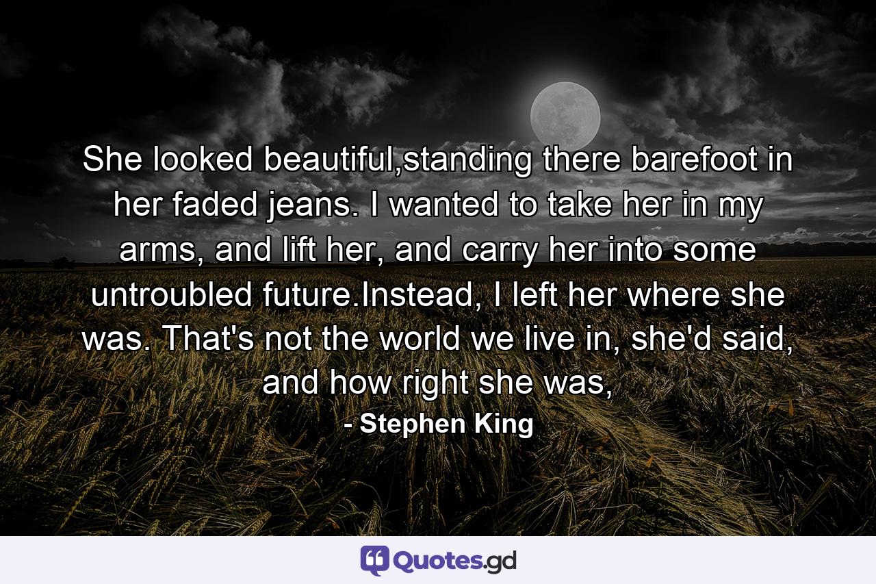 She looked beautiful,standing there barefoot in her faded jeans. I wanted to take her in my arms, and lift her, and carry her into some untroubled future.Instead, I left her where she was. That's not the world we live in, she'd said, and how right she was, - Quote by Stephen King