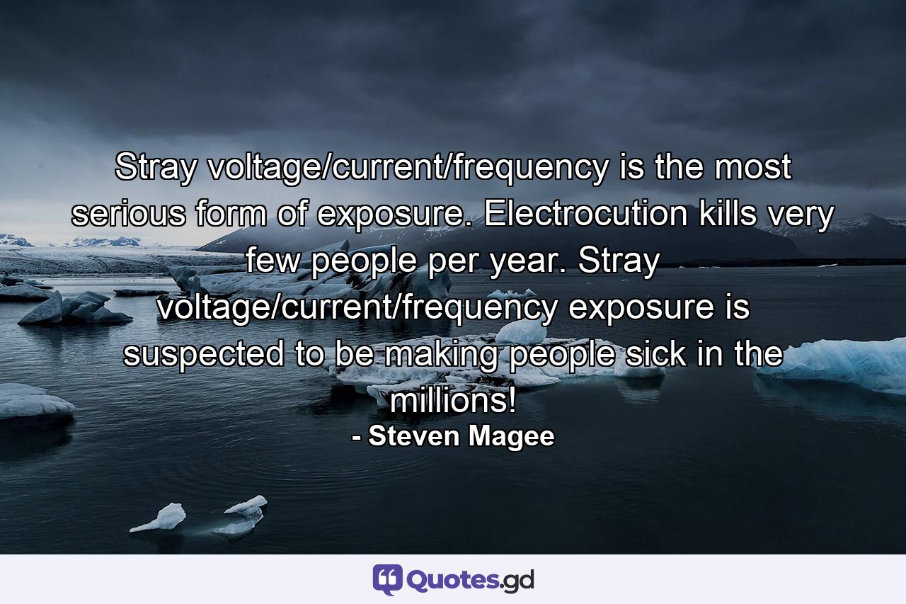 Stray voltage/current/frequency is the most serious form of exposure. Electrocution kills very few people per year. Stray voltage/current/frequency exposure is suspected to be making people sick in the millions! - Quote by Steven Magee