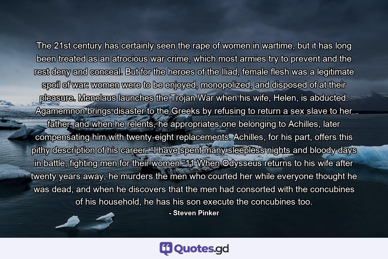 The 21st century has certainly seen the rape of women in wartime, but it has long been treated as an atrocious war crime, which most armies try to prevent and the rest deny and conceal. But for the heroes of the Iliad, female flesh was a legitimate spoil of war: women were to be enjoyed, monopolized, and disposed of at their pleasure. Menelaus launches the Trojan War when his wife, Helen, is abducted. Agamemnon brings disaster to the Greeks by refusing to return a sex slave to her father, and when he relents, he appropriates one belonging to Achilles, later compensating him with twenty-eight replacements. Achilles, for his part, offers this pithy description of his career: “I have spent many sleepless nights and bloody days in battle, fighting men for their women.”11 When Odysseus returns to his wife after twenty years away, he murders the men who courted her while everyone thought he was dead, and when he discovers that the men had consorted with the concubines of his household, he has his son execute the concubines too. - Quote by Steven Pinker