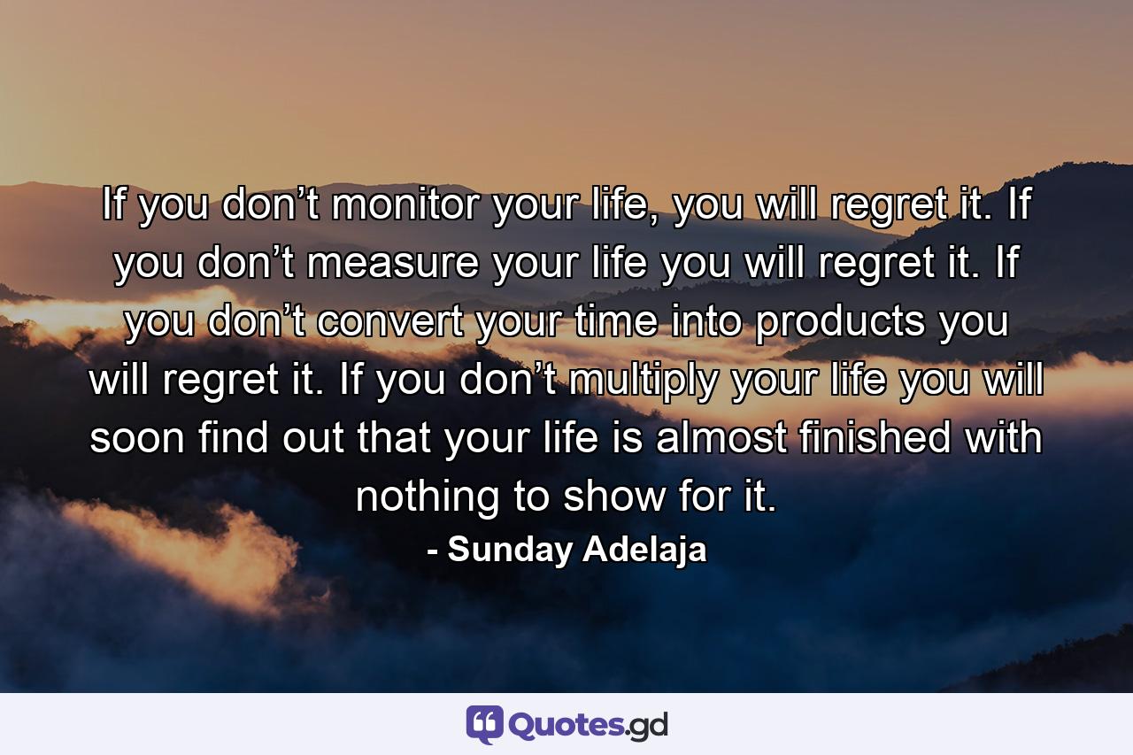 If you don’t monitor your life, you will regret it. If you don’t measure your life you will regret it. If you don’t convert your time into products you will regret it. If you don’t multiply your life you will soon find out that your life is almost finished with nothing to show for it. - Quote by Sunday Adelaja
