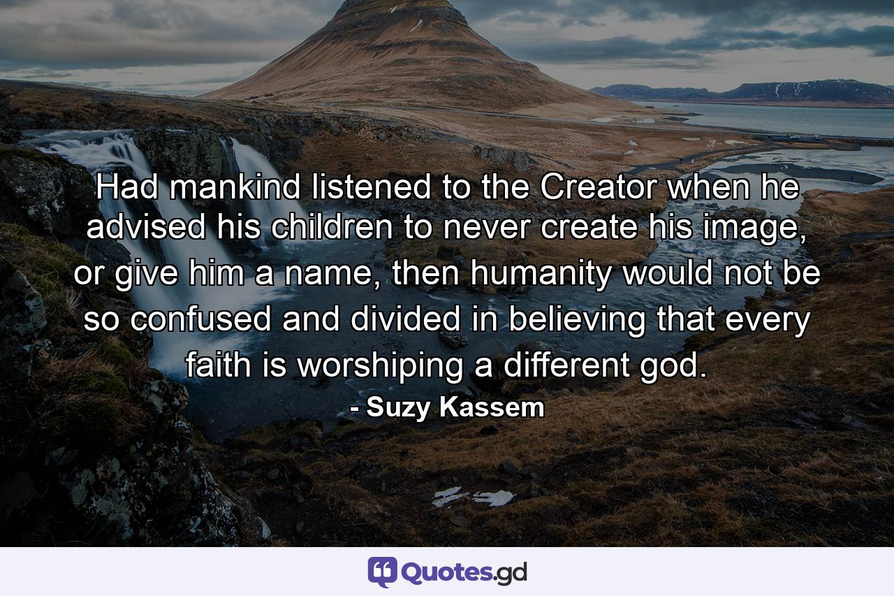 Had mankind listened to the Creator when he advised his children to never create his image, or give him a name, then humanity would not be so confused and divided in believing that every faith is worshiping a different god. - Quote by Suzy Kassem