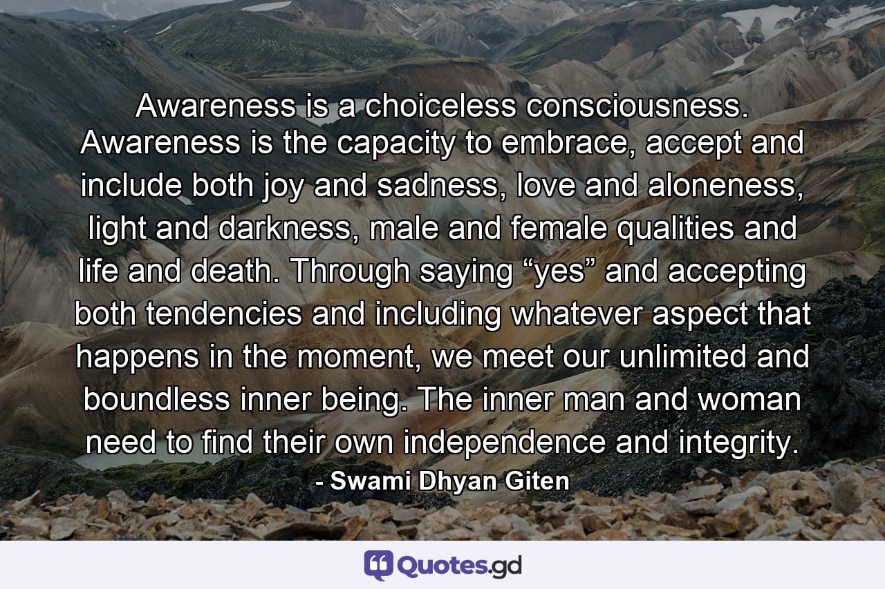 Awareness is a choiceless consciousness. Awareness is the capacity to embrace, accept and include both joy and sadness, love and aloneness, light and darkness, male and female qualities and life and death. Through saying “yes” and accepting both tendencies and including whatever aspect that happens in the moment, we meet our unlimited and boundless inner being. The inner man and woman need to find their own independence and integrity. - Quote by Swami Dhyan Giten