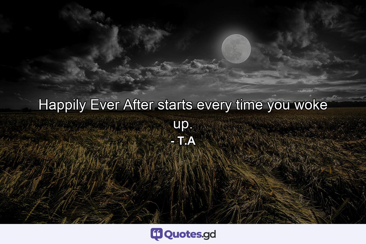 Happily Ever After starts every time you woke up. - Quote by T.A