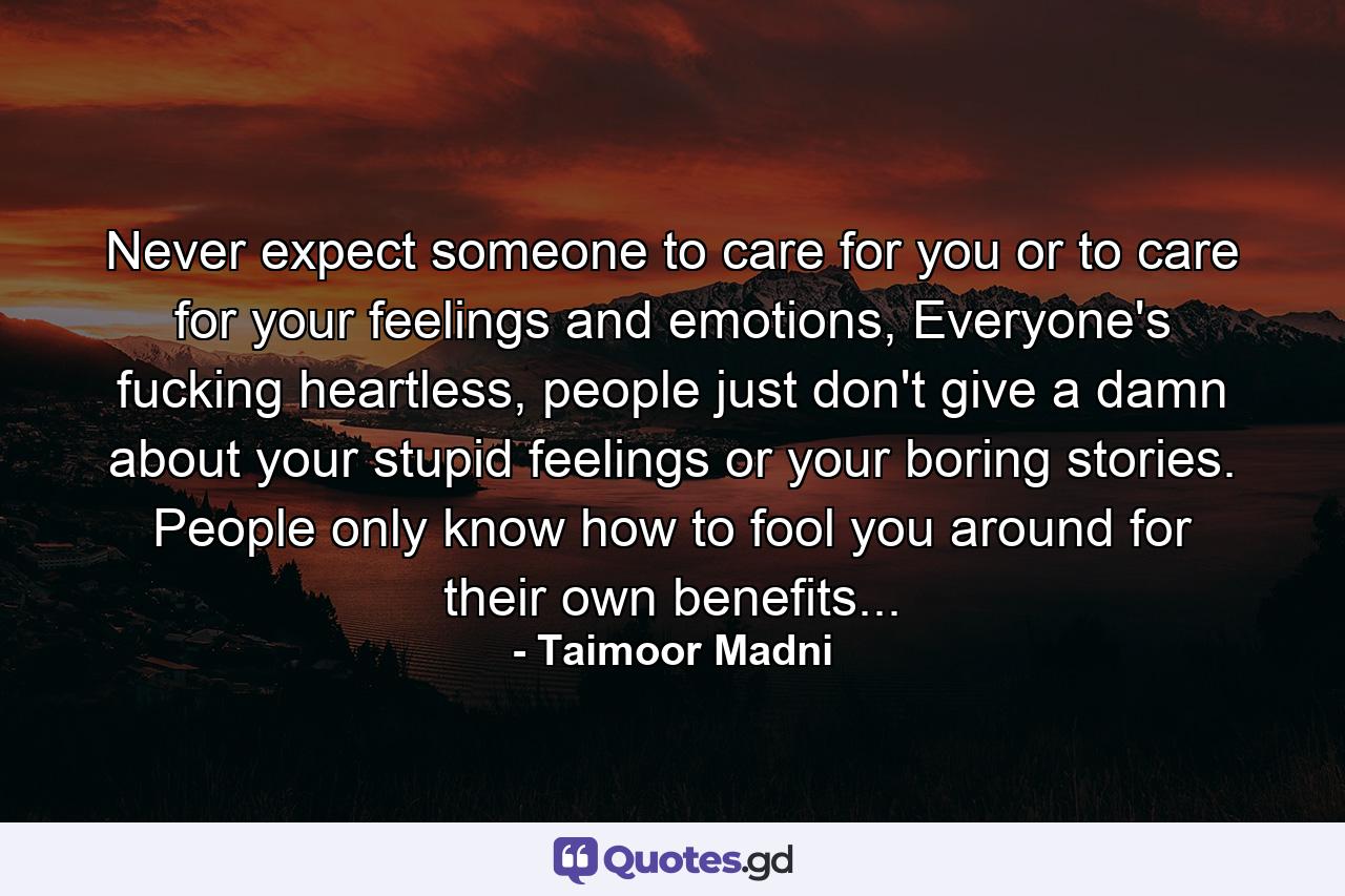 Never expect someone to care for you or to care for your feelings and emotions, Everyone's fucking heartless, people just don't give a damn about your stupid feelings or your boring stories. People only know how to fool you around for their own benefits... - Quote by Taimoor Madni