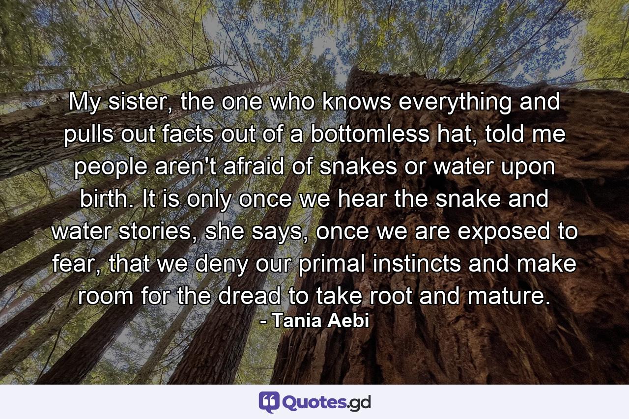My sister, the one who knows everything and pulls out facts out of a bottomless hat, told me people aren't afraid of snakes or water upon birth. It is only once we hear the snake and water stories, she says, once we are exposed to fear, that we deny our primal instincts and make room for the dread to take root and mature. - Quote by Tania Aebi