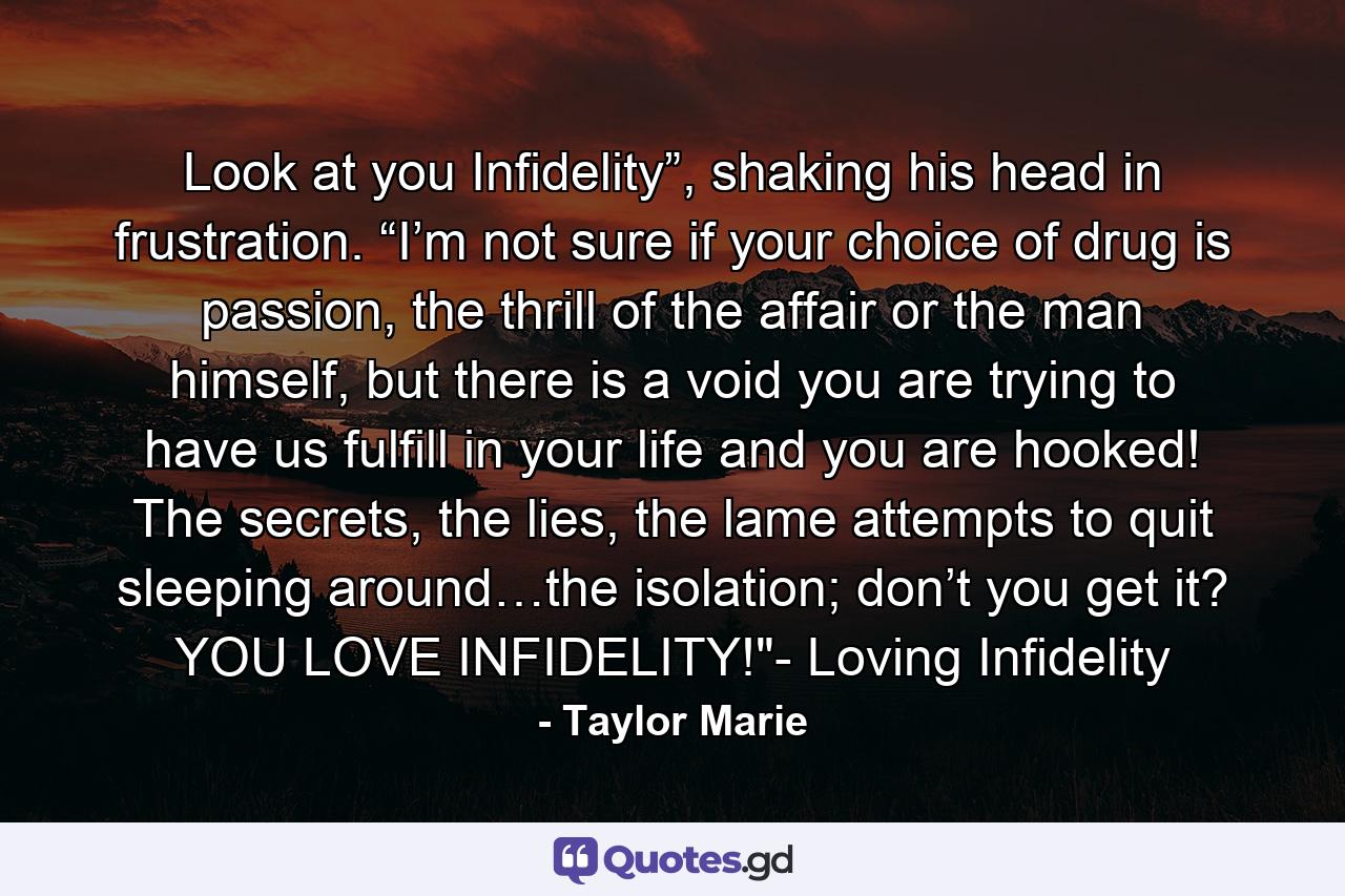 Look at you Infidelity”, shaking his head in frustration. “I’m not sure if your choice of drug is passion, the thrill of the affair or the man himself, but there is a void you are trying to have us fulfill in your life and you are hooked! The secrets, the lies, the lame attempts to quit sleeping around…the isolation; don’t you get it? YOU LOVE INFIDELITY!