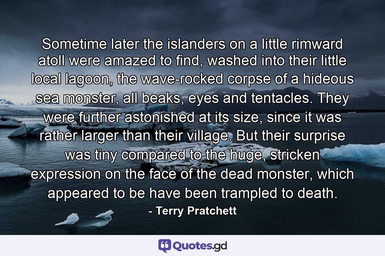 Sometime later the islanders on a little rimward atoll were amazed to find, washed into their little local lagoon, the wave-rocked corpse of a hideous sea monster, all beaks, eyes and tentacles. They were further astonished at its size, since it was rather larger than their village. But their surprise was tiny compared to the huge, stricken expression on the face of the dead monster, which appeared to be have been trampled to death. - Quote by Terry Pratchett