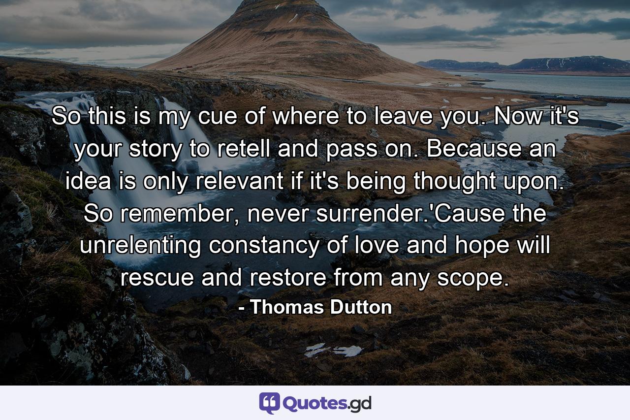 So this is my cue of where to leave you. Now it's your story to retell and pass on. Because an idea is only relevant if it's being thought upon. So remember, never surrender.'Cause the unrelenting constancy of love and hope will rescue and restore from any scope. - Quote by Thomas Dutton