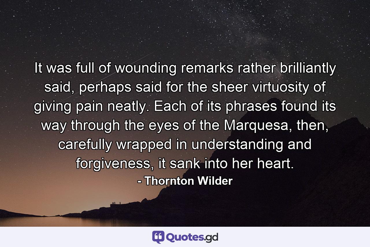 It was full of wounding remarks rather brilliantly said, perhaps said for the sheer virtuosity of giving pain neatly. Each of its phrases found its way through the eyes of the Marquesa, then, carefully wrapped in understanding and forgiveness, it sank into her heart. - Quote by Thornton Wilder