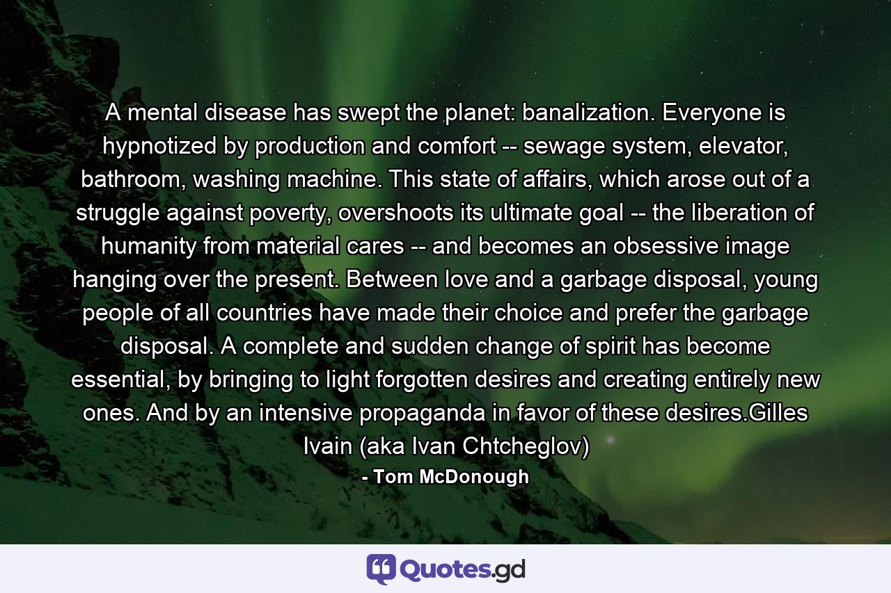 A mental disease has swept the planet: banalization. Everyone is hypnotized by production and comfort -- sewage system, elevator, bathroom, washing machine. This state of affairs, which arose out of a struggle against poverty, overshoots its ultimate goal -- the liberation of humanity from material cares -- and becomes an obsessive image hanging over the present. Between love and a garbage disposal, young people of all countries have made their choice and prefer the garbage disposal. A complete and sudden change of spirit has become essential, by bringing to light forgotten desires and creating entirely new ones. And by an intensive propaganda in favor of these desires.Gilles Ivain (aka Ivan Chtcheglov) - Quote by Tom McDonough