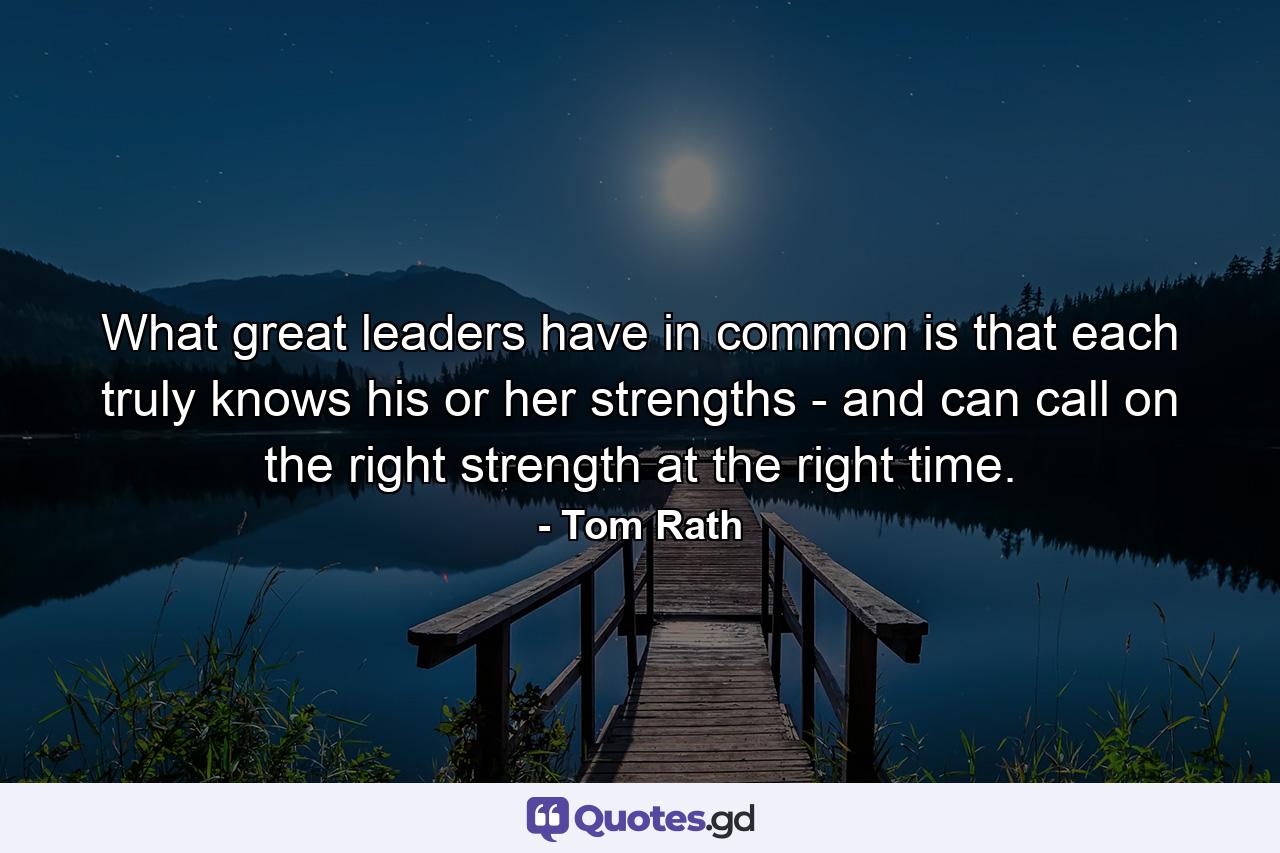 What great leaders have in common is that each truly knows his or her strengths - and can call on the right strength at the right time. - Quote by Tom Rath