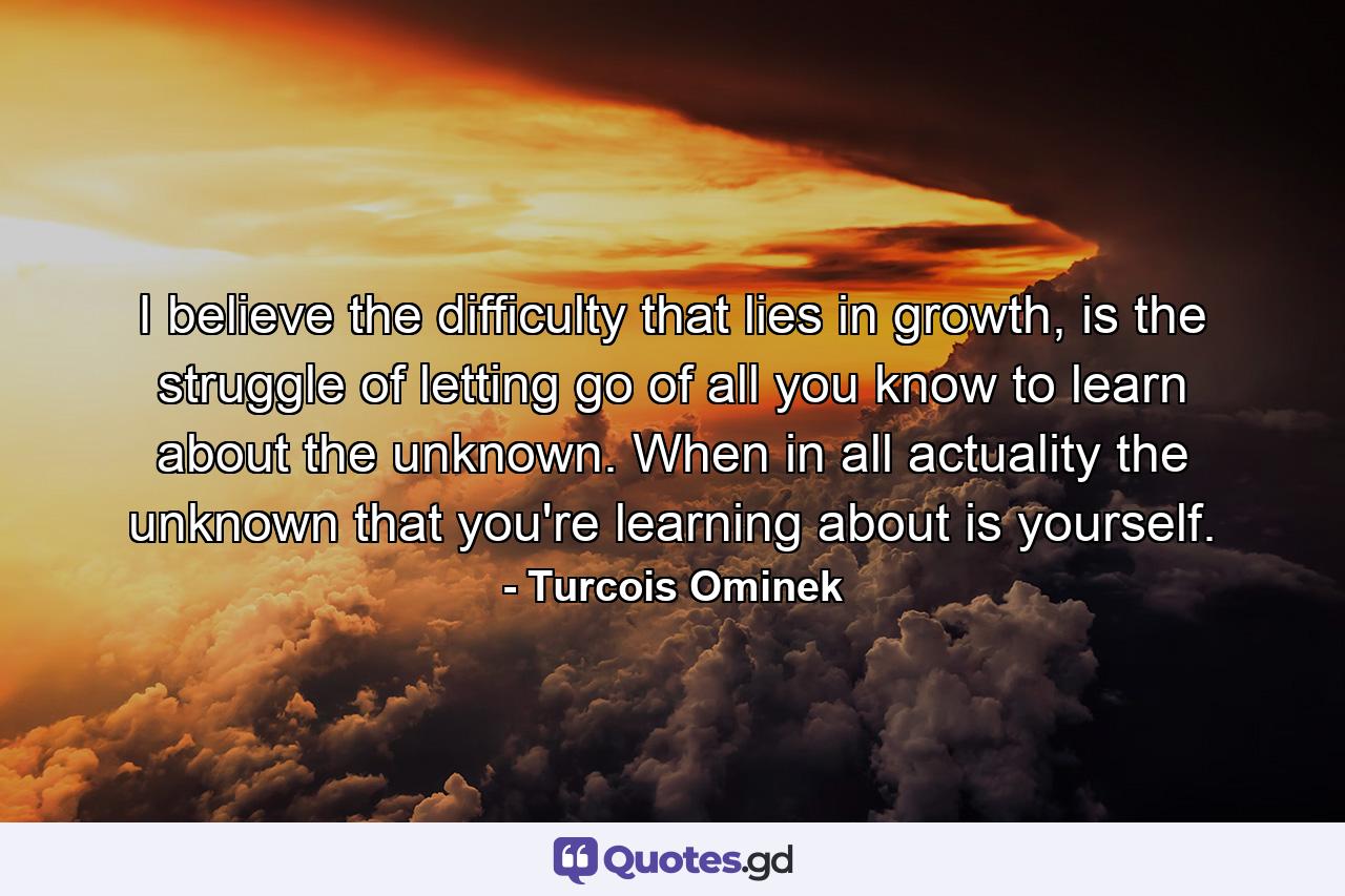I believe the difficulty that lies in growth, is the struggle of letting go of all you know to learn about the unknown. When in all actuality the unknown that you're learning about is yourself. - Quote by Turcois Ominek