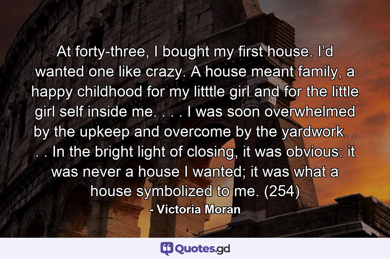 At forty-three, I bought my first house. I’d wanted one like crazy. A house meant family, a happy childhood for my litttle girl and for the little girl self inside me. . . . I was soon overwhelmed by the upkeep and overcome by the yardwork. . . . In the bright light of closing, it was obvious: it was never a house I wanted; it was what a house symbolized to me. (254) - Quote by Victoria Moran