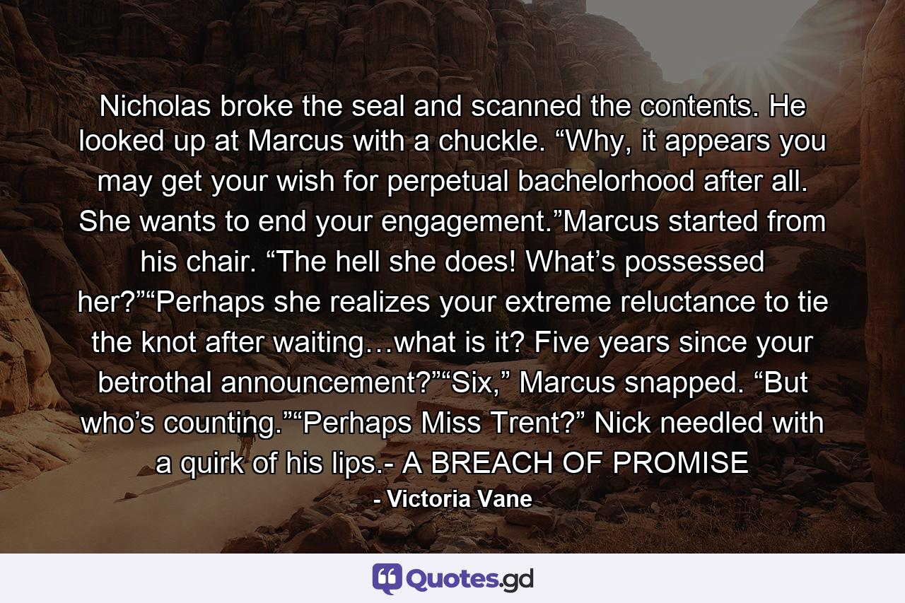 Nicholas broke the seal and scanned the contents. He looked up at Marcus with a chuckle. “Why, it appears you may get your wish for perpetual bachelorhood after all. She wants to end your engagement.”Marcus started from his chair. “The hell she does! What’s possessed her?”“Perhaps she realizes your extreme reluctance to tie the knot after waiting…what is it? Five years since your betrothal announcement?”“Six,” Marcus snapped. “But who’s counting.”“Perhaps Miss Trent?” Nick needled with a quirk of his lips.- A BREACH OF PROMISE - Quote by Victoria Vane