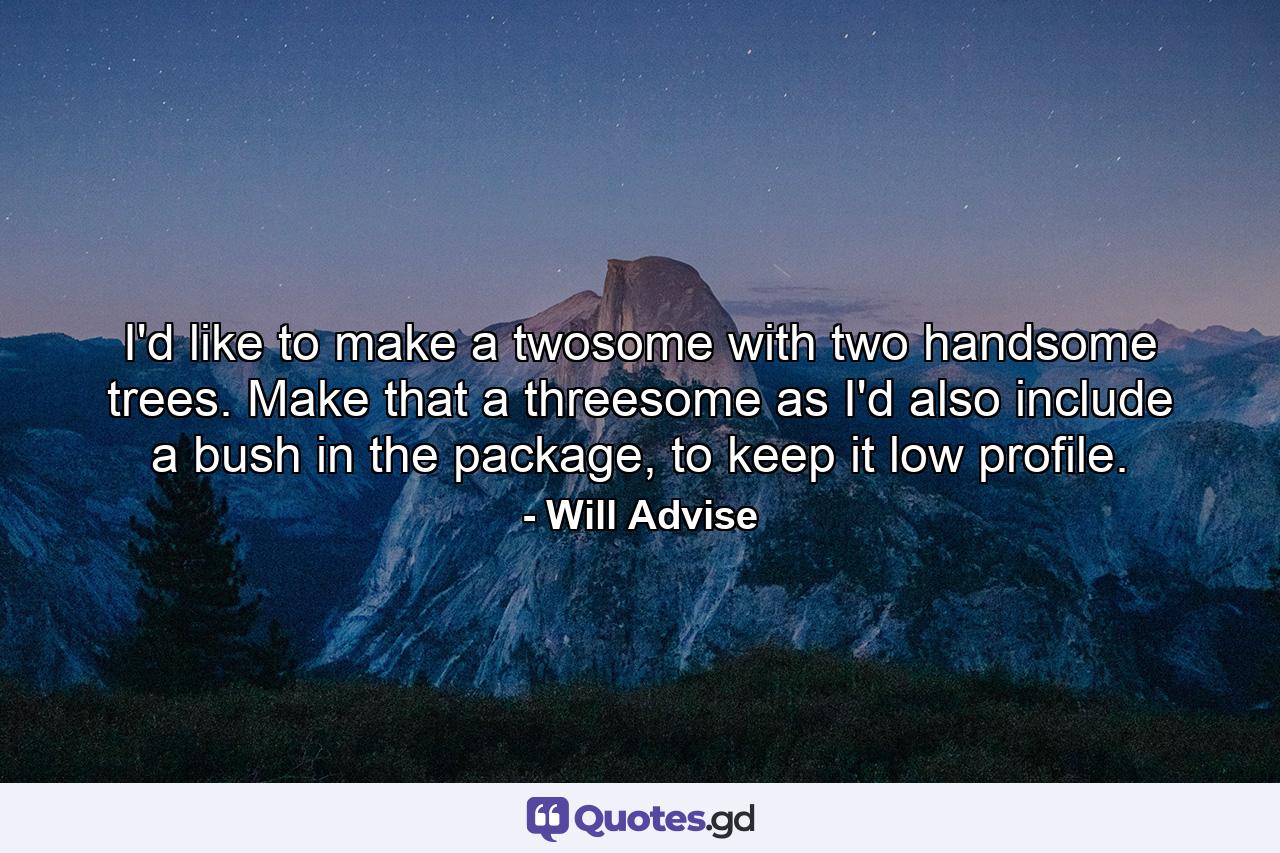 I'd like to make a twosome with two handsome trees. Make that a threesome as I'd also include a bush in the package, to keep it low profile. - Quote by Will Advise