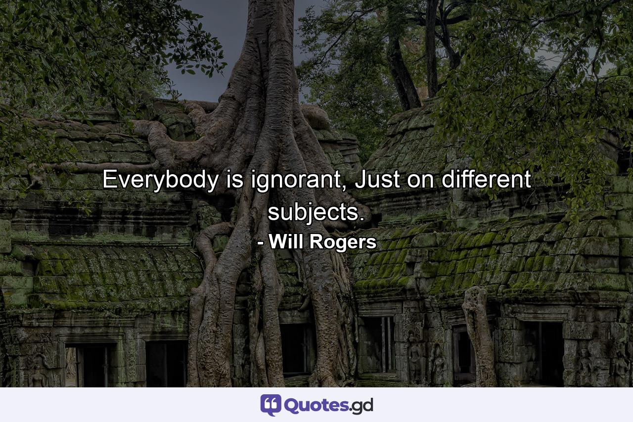 Everybody is ignorant, Just on different subjects. - Quote by Will Rogers