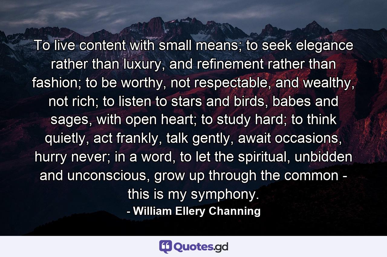 To live content with small means; to seek elegance rather than luxury, and refinement rather than fashion; to be worthy, not respectable, and wealthy, not rich; to listen to stars and birds, babes and sages, with open heart; to study hard; to think quietly, act frankly, talk gently, await occasions, hurry never; in a word, to let the spiritual, unbidden and unconscious, grow up through the common - this is my symphony. - Quote by William Ellery Channing