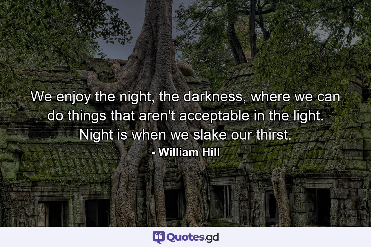 We enjoy the night, the darkness, where we can do things that aren't acceptable in the light. Night is when we slake our thirst. - Quote by William Hill