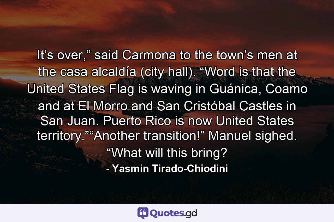 It’s over,” said Carmona to the town’s men at the casa alcaldía (city hall). “Word is that the United States Flag is waving in Guánica, Coamo and at El Morro and San Cristóbal Castles in San Juan. Puerto Rico is now United States territory.”“Another transition!” Manuel sighed. “What will this bring? - Quote by Yasmin Tirado-Chiodini