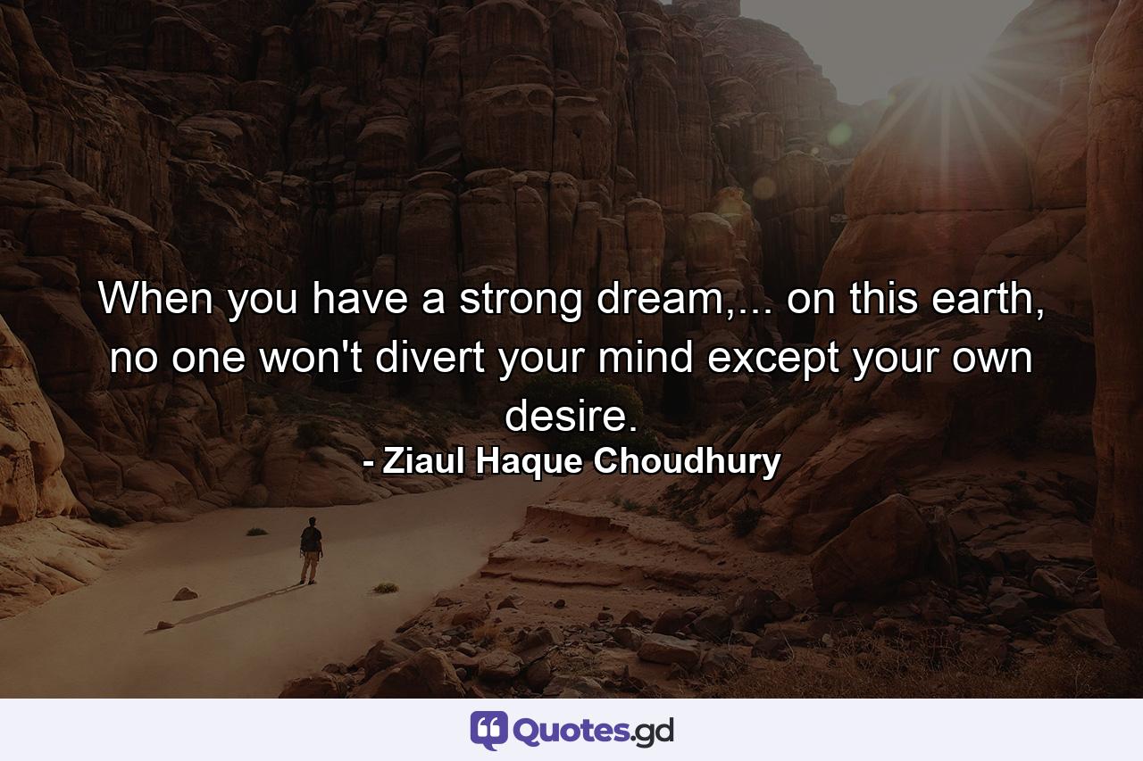 When you have a strong dream,... on this earth, no one won't divert your mind except your own desire. - Quote by Ziaul Haque Choudhury