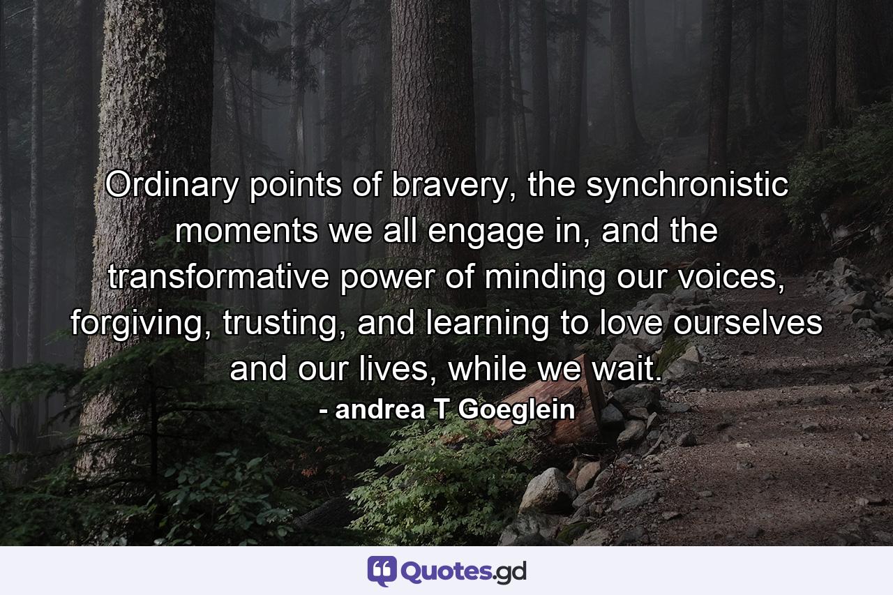 Ordinary points of bravery, the synchronistic moments we all engage in, and the transformative power of minding our voices, forgiving, trusting, and learning to love ourselves and our lives, while we wait. - Quote by andrea T Goeglein