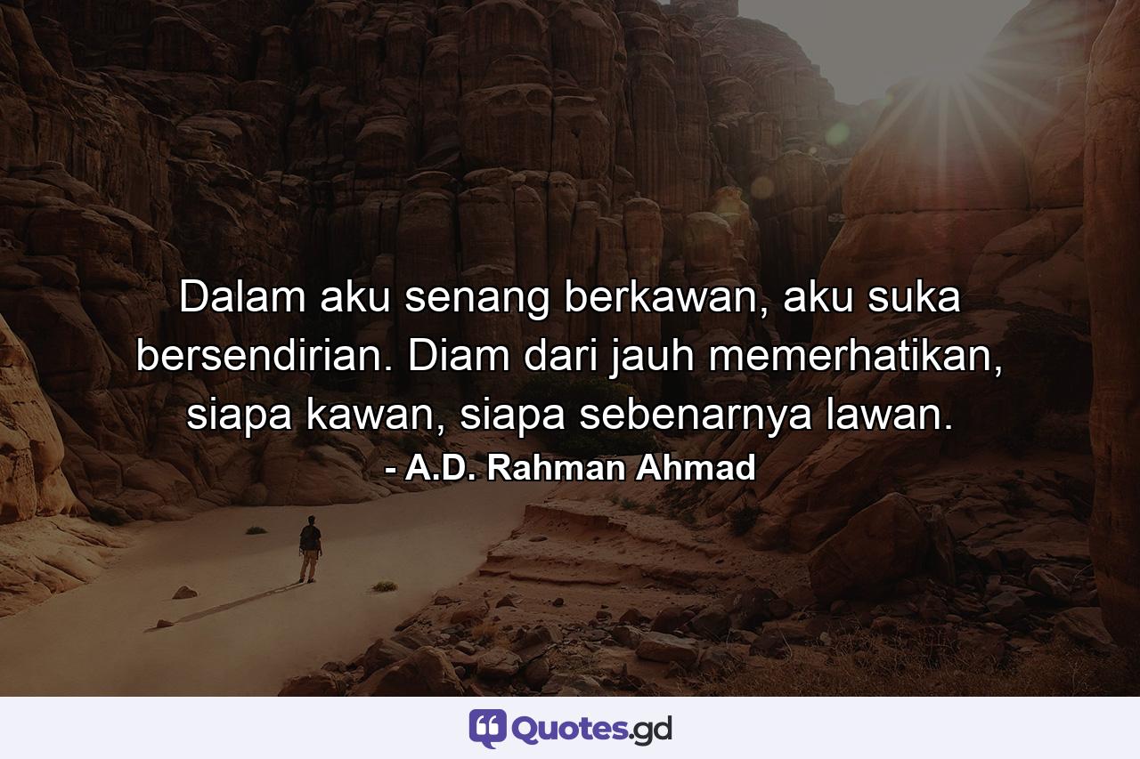 Dalam aku senang berkawan, aku suka bersendirian. Diam dari jauh memerhatikan, siapa kawan, siapa sebenarnya lawan. - Quote by A.D. Rahman Ahmad