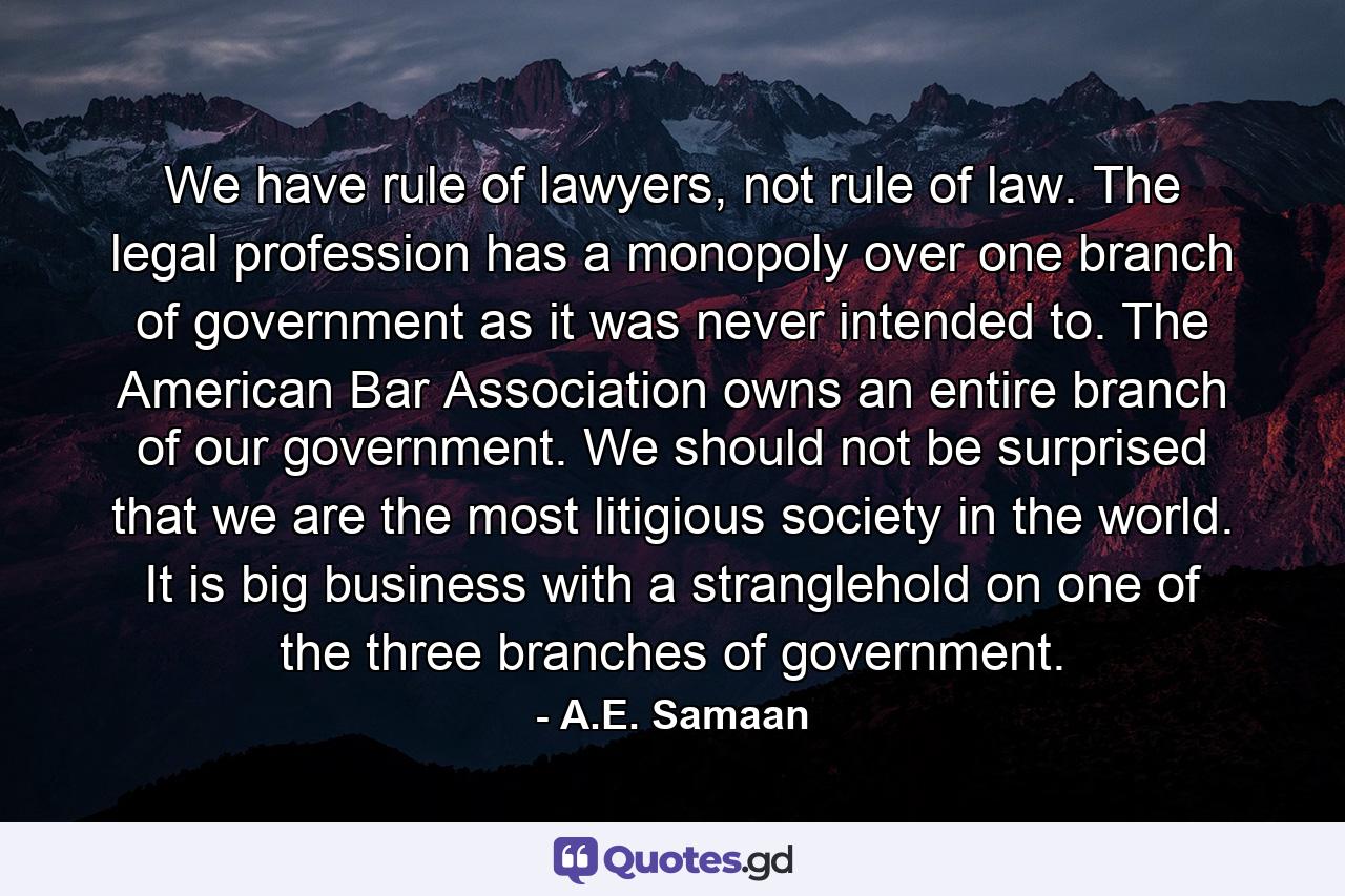 We have rule of lawyers, not rule of law. The legal profession has a monopoly over one branch of government as it was never intended to. The American Bar Association owns an entire branch of our government. We should not be surprised that we are the most litigious society in the world. It is big business with a stranglehold on one of the three branches of government. - Quote by A.E. Samaan