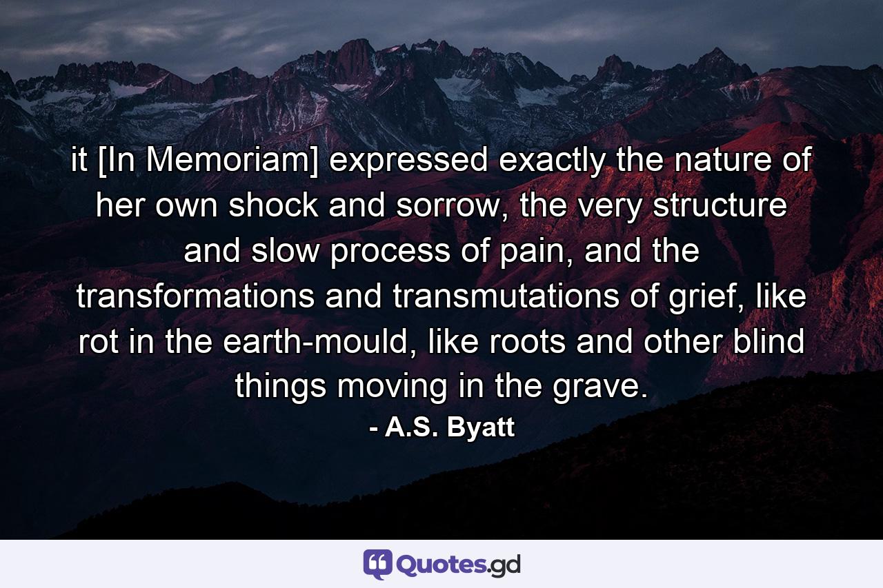 it [In Memoriam] expressed exactly the nature of her own shock and sorrow, the very structure and slow process of pain, and the transformations and transmutations of grief, like rot in the earth-mould, like roots and other blind things moving in the grave. - Quote by A.S. Byatt