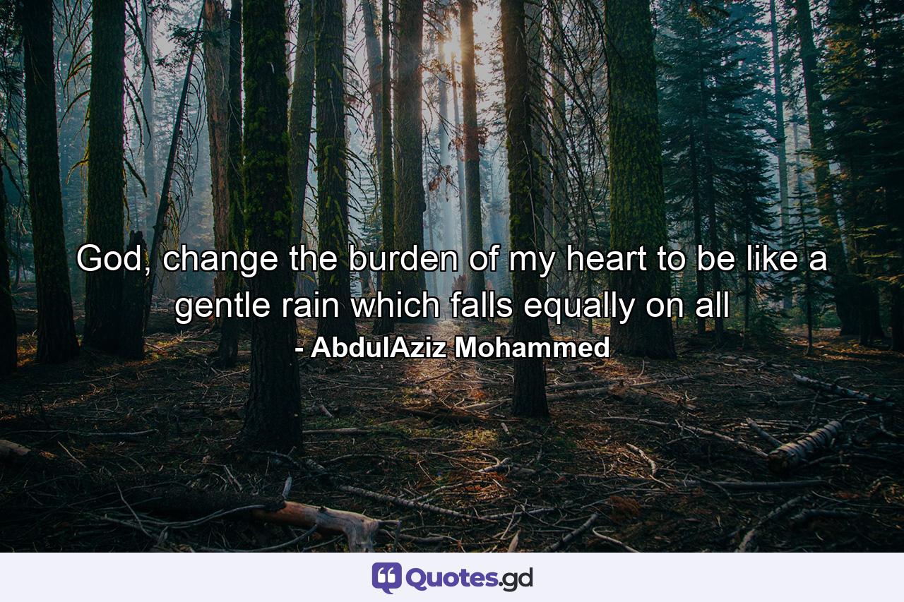 God, change the burden of my heart to be like a gentle rain which falls equally on all - Quote by AbdulAziz Mohammed