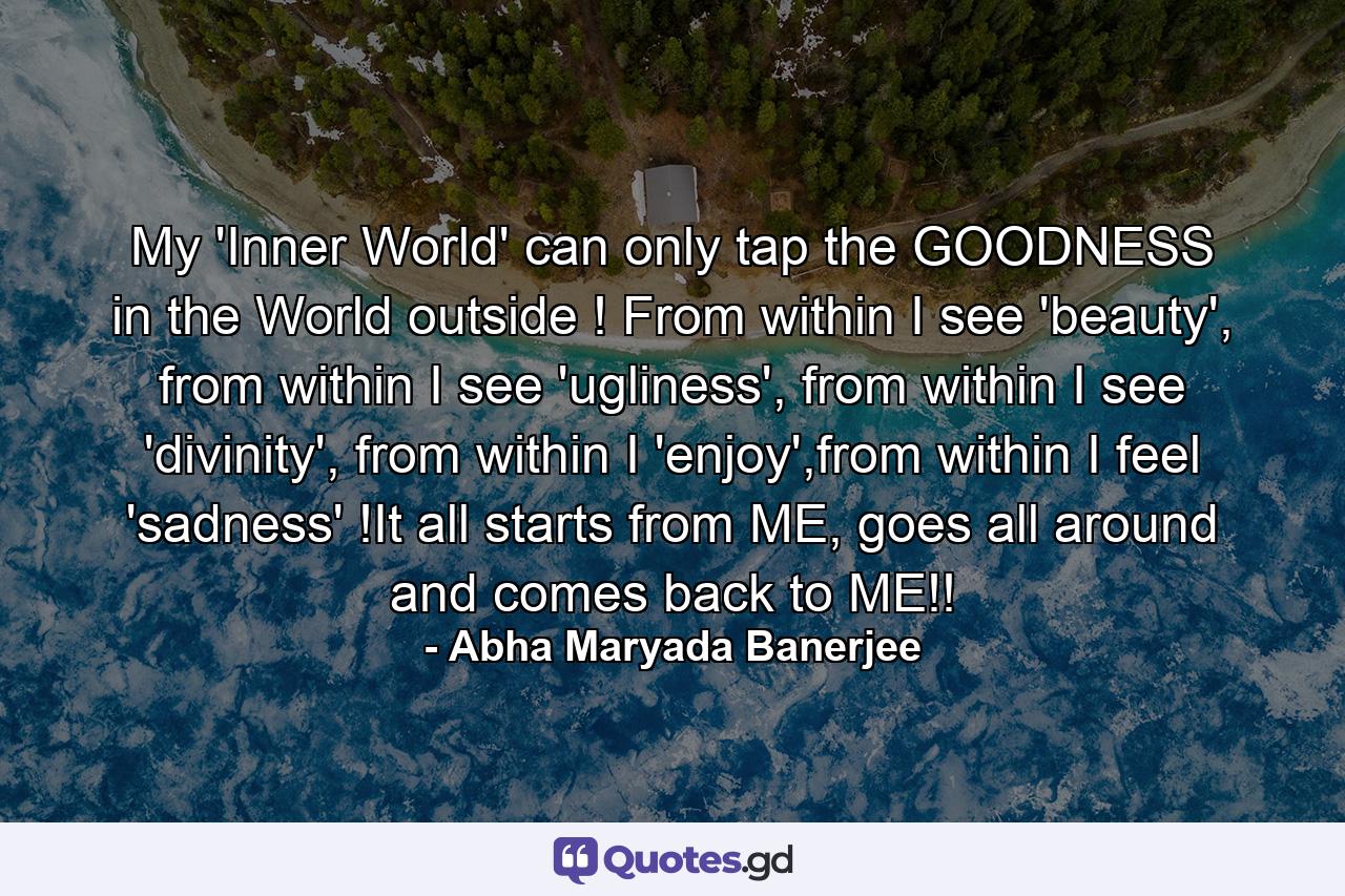 My 'Inner World' can only tap the GOODNESS in the World outside ! From within I see 'beauty', from within I see 'ugliness', from within I see 'divinity', from within I 'enjoy',from within I feel 'sadness' !It all starts from ME, goes all around and comes back to ME!! - Quote by Abha Maryada Banerjee