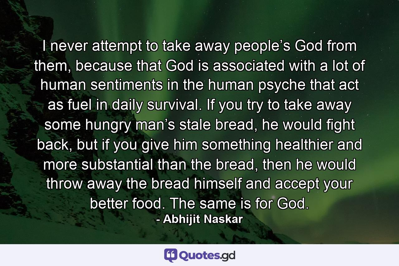 I never attempt to take away people’s God from them, because that God is associated with a lot of human sentiments in the human psyche that act as fuel in daily survival. If you try to take away some hungry man’s stale bread, he would fight back, but if you give him something healthier and more substantial than the bread, then he would throw away the bread himself and accept your better food. The same is for God. - Quote by Abhijit Naskar