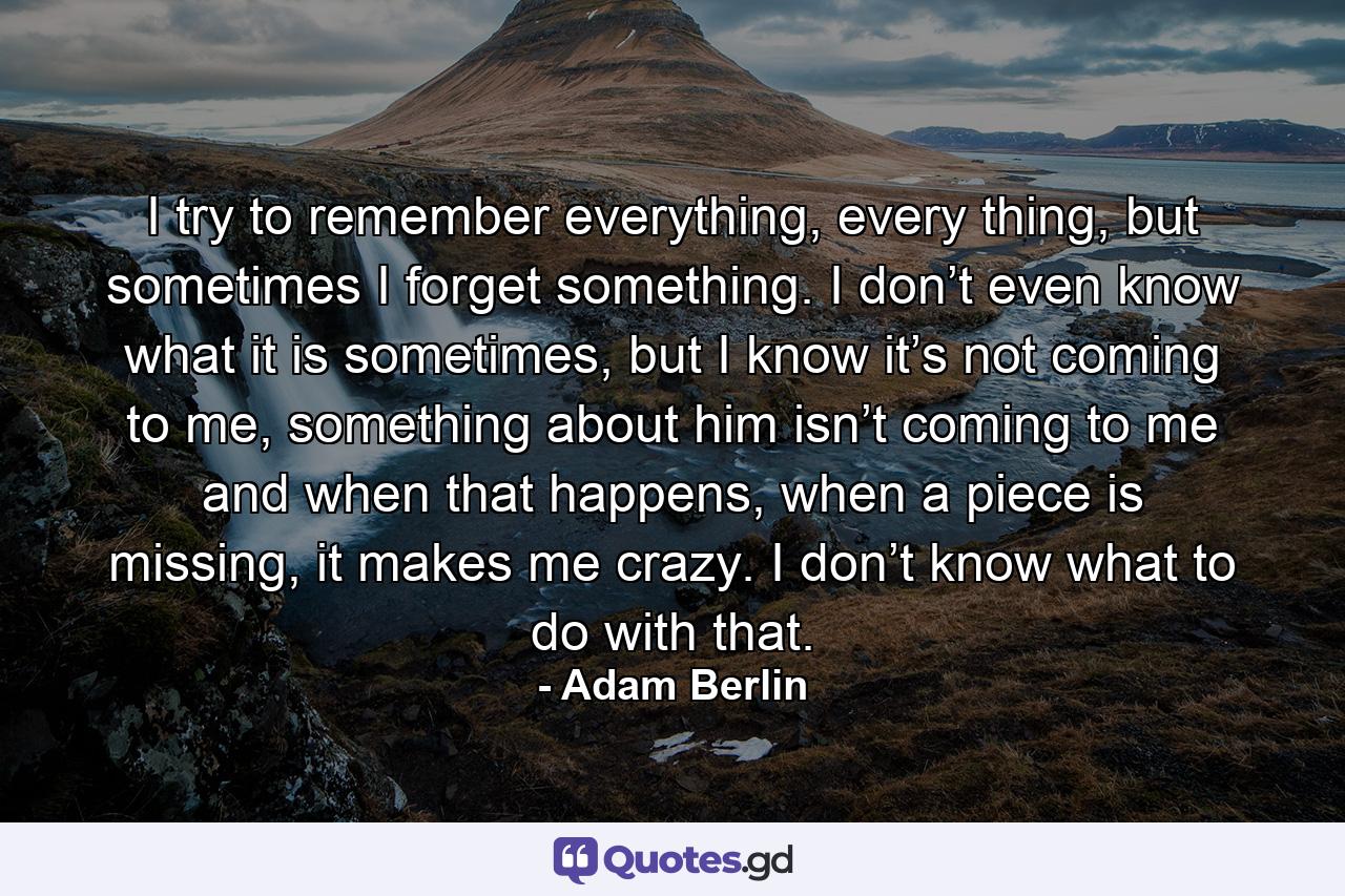 I try to remember everything, every thing, but sometimes I forget something. I don’t even know what it is sometimes, but I know it’s not coming to me, something about him isn’t coming to me and when that happens, when a piece is missing, it makes me crazy. I don’t know what to do with that. - Quote by Adam Berlin