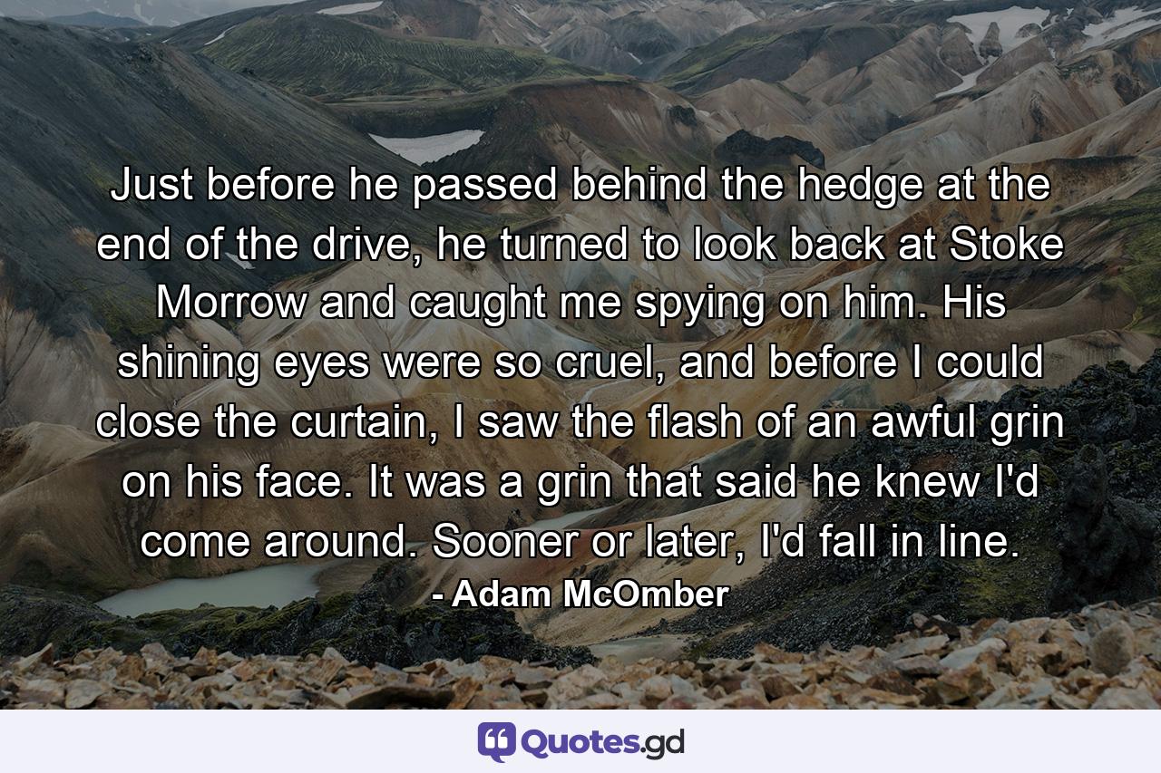 Just before he passed behind the hedge at the end of the drive, he turned to look back at Stoke Morrow and caught me spying on him. His shining eyes were so cruel, and before I could close the curtain, I saw the flash of an awful grin on his face. It was a grin that said he knew I'd come around. Sooner or later, I'd fall in line. - Quote by Adam McOmber