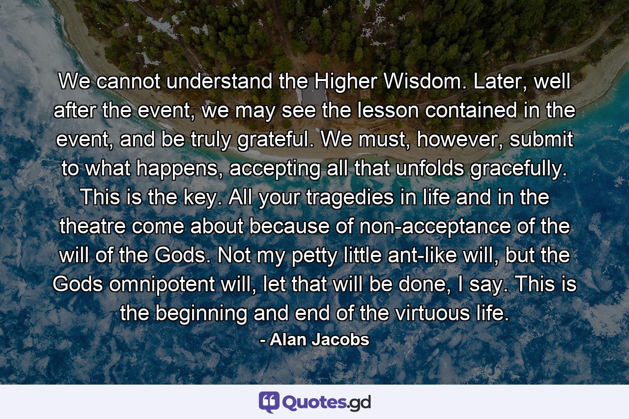 We cannot understand the Higher Wisdom. Later, well after the event, we may see the lesson contained in the event, and be truly grateful. We must, however, submit to what happens, accepting all that unfolds gracefully. This is the key. All your tragedies in life and in the theatre come about because of non-acceptance of the will of the Gods. Not my petty little ant-like will, but the Gods omnipotent will, let that will be done, I say. This is the beginning and end of the virtuous life. - Quote by Alan Jacobs